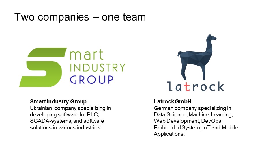 Smart Industry Group: Ukrainian company specializing in developing software for PLC, SCADA-systems, and software solutions in various industries - Latrock GmbH: German company specializing in Data Science, Machine Learning, Web Development, DevOps, Embedded System, IoT and Mobile Applications.